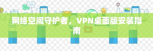 网络空间守护者,VPN桌面版安装指南 网络空间守护者,VPN桌面版安装指南