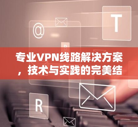 专业VPN线路解决方案,技术与实践的完美结合 专业VPN线路解决方案,技术与实践的完美结合