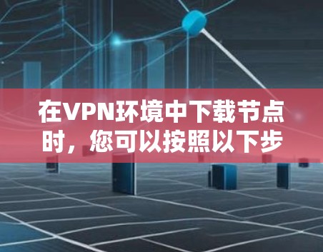 在VPN环境中下载节点时,您可以按照以下步骤进行 在VPN环境中下载节点时,您可以按照以下步骤进行
