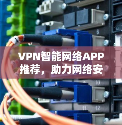 VPN智能网络APP推荐，助力网络安全，轻松满足需求