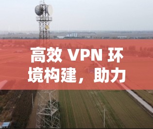高效 VPN 环境构建,助力用户打造安全可靠的网络连接 高效 VPN 环境构建,助力用户打造安全可靠的网络连接