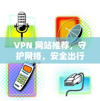 VPN 网站推荐，守护网络，安全出行