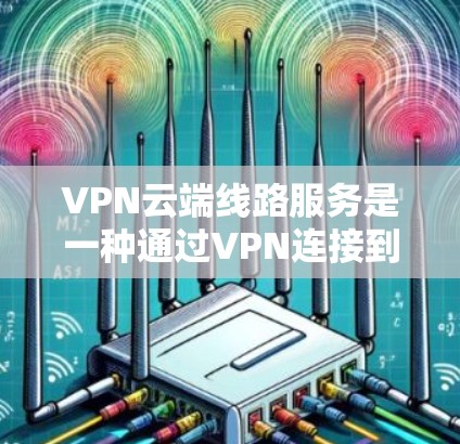VPN云端线路服务是一种通过VPN连接到云端，提供更安全和高效的通信工具的解决方案。它适合在云端存储和管理数据的用户，包括企业、个人、教育机构和商业机构等。以下是对 VPN 云端线路服务的详细总结