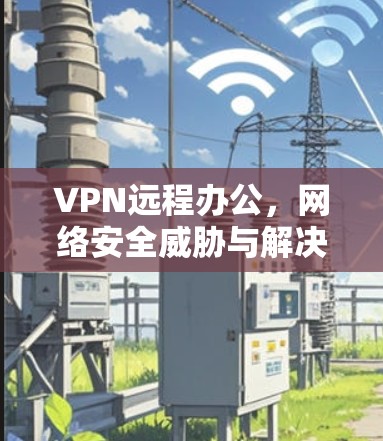 VPN远程办公,网络安全威胁与解决方案 VPN远程办公,网络安全威胁与解决方案
