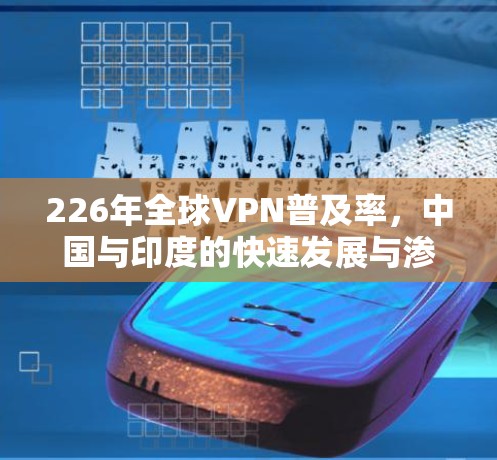 226年全球VPN普及率，中国与印度的快速发展与渗透率提升分析