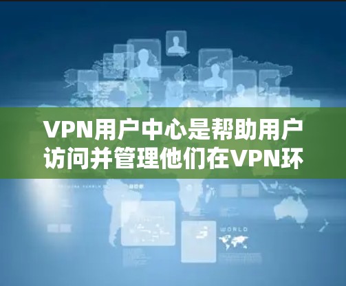 VPN用户中心是帮助用户访问并管理他们在VPN环境中使用的网络服务的中心点。以下是关于VPN用户中心的详细介绍