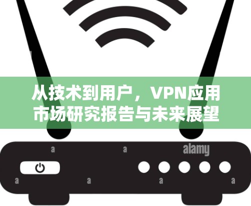 从技术到用户,VPN应用市场研究报告与未来展望 从技术到用户,VPN应用市场研究报告与未来展望