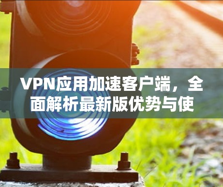 VPN应用加速客户端，全面解析最新版优势与使用指南