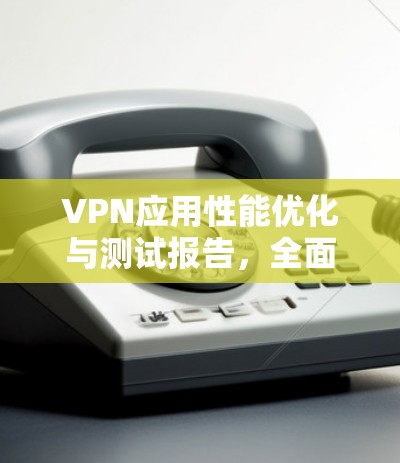 VPN应用性能优化与测试报告,全面评估与优化建议 VPN应用性能优化与测试报告,全面评估与优化建议