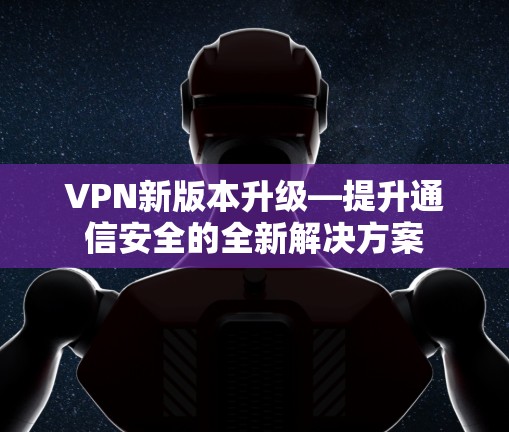 VPN新版本升级—提升通信安全的全新解决方案 VPN新版本升级—提升通信安全的全新解决方案