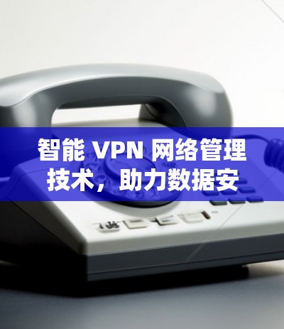智能 VPN 网络管理技术，助力数据安全与高效沟通