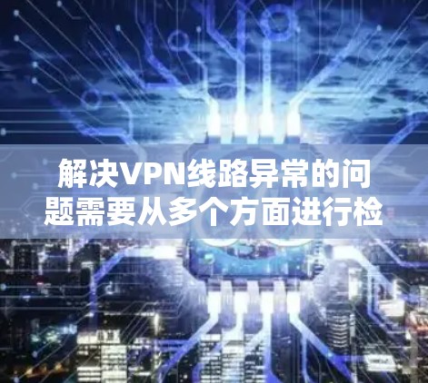 解决VPN线路异常的问题需要从多个方面进行检查和处理。以下是一步步的解决方案 解决VPN线路异常的问题需要从多个方面进行检查和处理。以下是一步步的解决方案