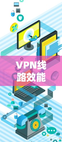 VPN线路效能评估,性能分析与优化建议 VPN线路效能评估,性能分析与优化建议