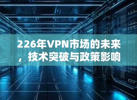 226年VPN市场的未来,技术突破与政策影响的双刃剑 226年VPN市场的未来,技术突破与政策影响的双刃剑