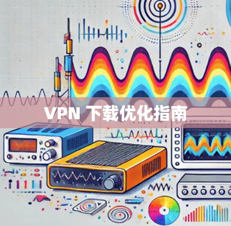 VPN 下载优化指南 VPN 下载优化指南