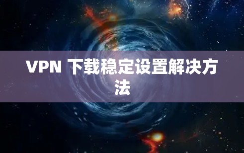 VPN 下载稳定设置解决方法 VPN 下载稳定设置解决方法
