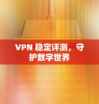 VPN 稳定评测，守护数字世界