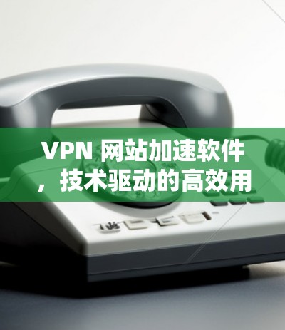 VPN 网站加速软件，技术驱动的高效用户体验