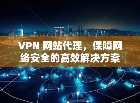 VPN 网站代理,保障网络安全的高效解决方案 VPN 网站代理,保障网络安全的高效解决方案