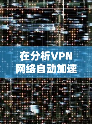 在分析VPN网络自动加速的问题时，我们可以将这些因素整合成以下几点，帮助用户更好地理解和应对