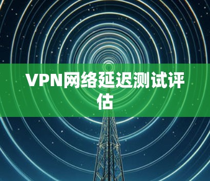 VPN网络延迟测试评估 VPN网络延迟测试评估