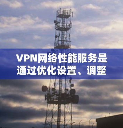 VPN网络性能服务是通过优化设置、调整参数、选择合适的VPN服务和定期维护网络设备来提升连接速度和稳定性。以下是对VPN网络性能服务的详细分析和建议