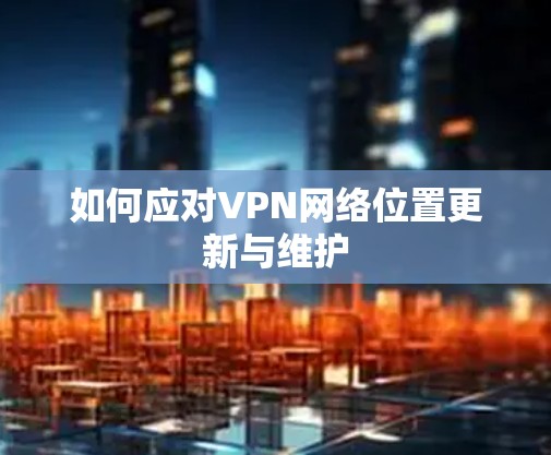 如何应对VPN网络位置更新与维护 如何应对VPN网络位置更新与维护