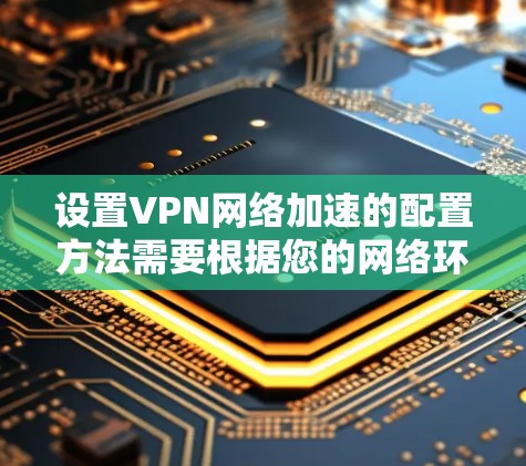 设置VPN网络加速的配置方法需要根据您的网络环境和速度需求进行调整。以下是一些常见的配置步骤和方法，供您参考