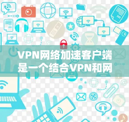 VPN网络加速客户端是一个结合VPN和网络加速功能的设计，旨在让用户在多个网络之间切换，同时获得更快的下载速度。以下是使用该客户端的详细步骤
