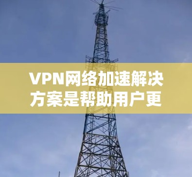 VPN网络加速解决方案是帮助用户更快地下载和传输文件的工具，通常通过使用VPN和网络加速软件实现。以下是详细介绍