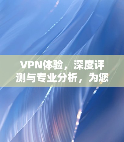 VPN体验，深度评测与专业分析，为您的隐私与安全找专业解决方案