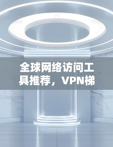 全球网络访问工具推荐，VPN梯子与海外网络访问工具
