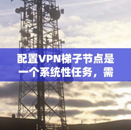 配置VPN梯子节点是一个系统性任务，需分步骤进行以确保安全性和高效性。以下是对该过程的详细说明