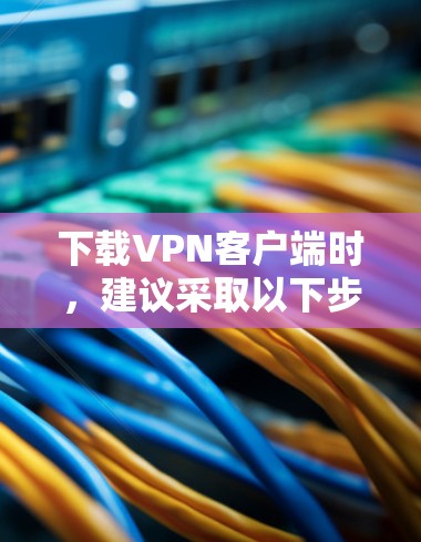 下载VPN客户端时，建议采取以下步骤以确保安全和稳定性