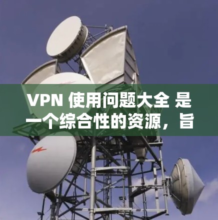 VPN 使用问题大全 是一个综合性的资源，旨在帮助用户解决VPN 的使用过程中可能遇到的各种问题。以下是问题大全的详细内容