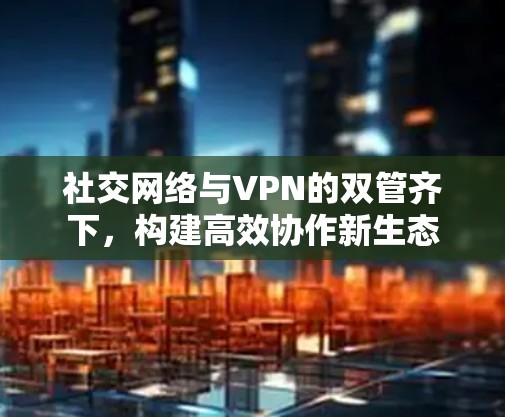 社交网络与VPN的双管齐下,构建高效协作新生态 社交网络与VPN的双管齐下,构建高效协作新生态