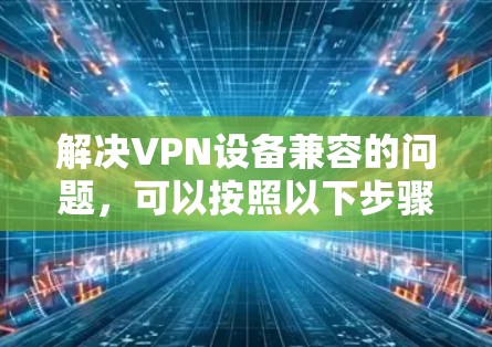 解决VPN设备兼容的问题,可以按照以下步骤进行 解决VPN设备兼容的问题,可以按照以下步骤进行