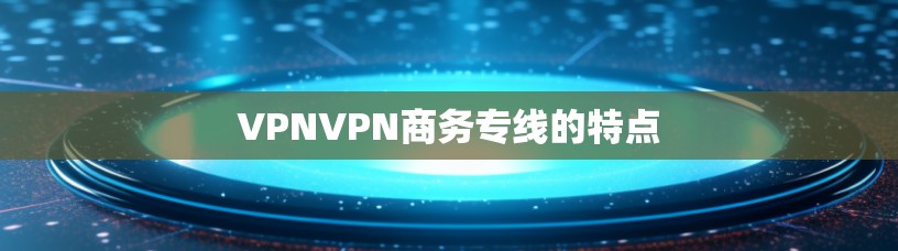 VPNVPN商务专线的特点 VPNVPN商务专线的特点
