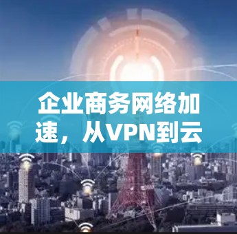 企业商务网络加速,从VPN到云原生解决方案 企业商务网络加速,从VPN到云原生解决方案