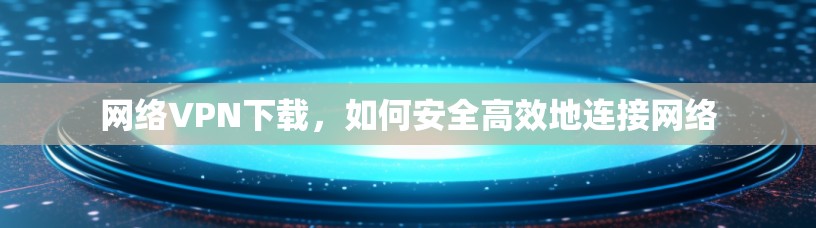 网络VPN下载，如何安全高效地连接网络