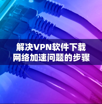 解决VPN软件下载网络加速问题的步骤如下 解决VPN软件下载网络加速问题的步骤如下
