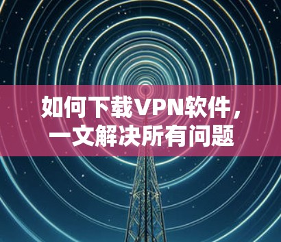 如何下载VPN软件,一文解决所有问题 如何下载VPN软件,一文解决所有问题
