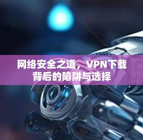 网络安全之道,VPN下载背后的陷阱与选择 网络安全之道,VPN下载背后的陷阱与选择