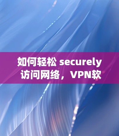 如何轻松 securely 访问网络,VPN软件下载指南 如何轻松 securely 访问网络,VPN软件下载指南