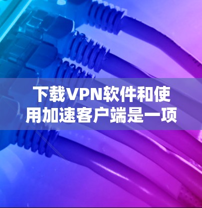 下载VPN软件和使用加速客户端是一项需要谨慎处理的步骤，以确保安全和有效。以下是一个详细的指南，帮助您顺利完成这一过程