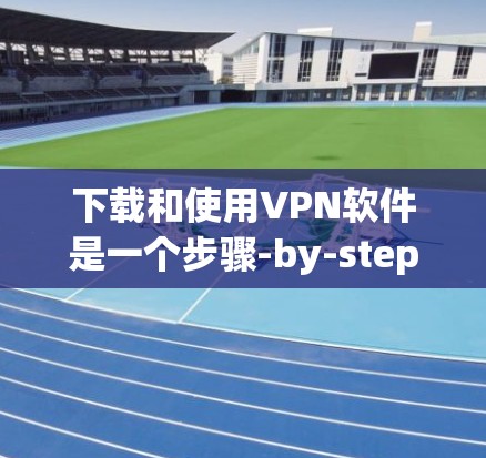 下载和使用VPN软件是一个步骤-by-step的过程，以下是详细的指南